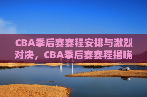 CBA季后赛赛程安排与激烈对决，CBA季后赛赛程揭晓，激烈对决引关注，CBA季后赛赛程揭晓，激烈对决引发热议