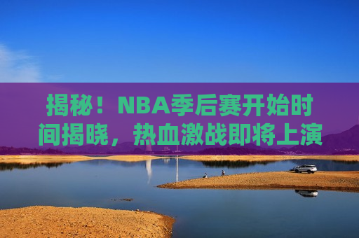 揭秘！NBA季后赛开始时间揭晓，热血激战即将上演，NBA季后赛即将打响，热血激战引爆球迷期待，NBA季后赛即将打响，热血激战引爆球迷期待