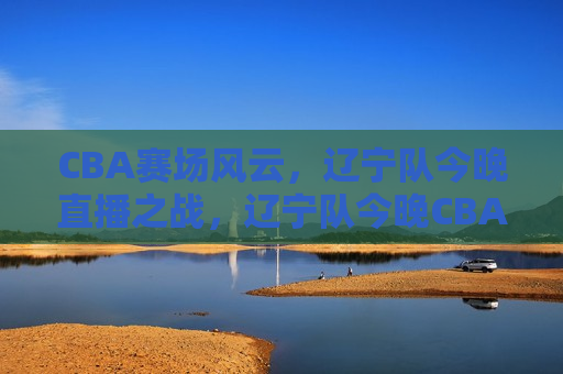 CBA赛场风云，辽宁队今晚直播之战，辽宁队今晚CBA直播之战，赛场风云激荡，CBA赛场风云，辽宁队今晚直播之战  第1张