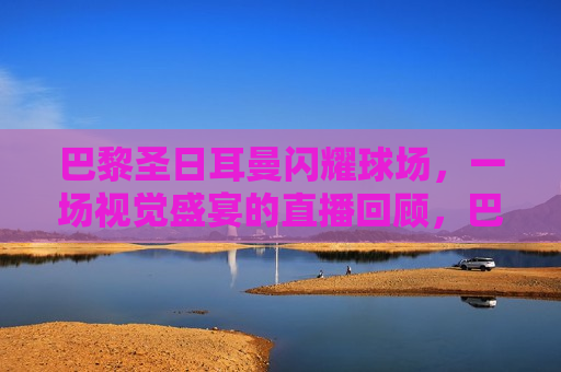 巴黎圣日耳曼闪耀球场，一场视觉盛宴的直播回顾，巴黎圣日耳曼球场盛宴，直播回顾，巴黎圣日耳曼球场盛宴，直播回顾，视觉盛宴