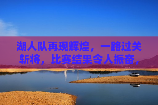 湖人队再现辉煌，一路过关斩将，比赛结果令人振奋，湖人队再创辉煌，过关斩将，赢得振奋人心的胜利，湖人队再创辉煌，过关斩将赢得振奋人心的胜利