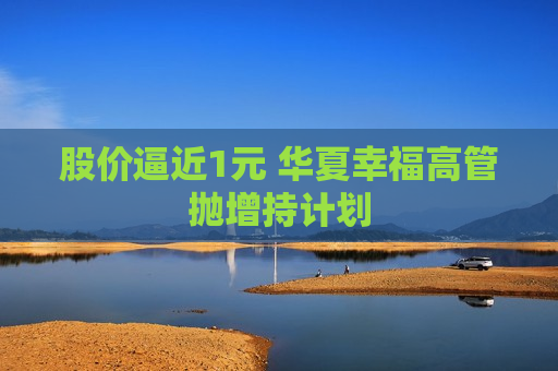 股价逼近1元 华夏幸福高管抛增持计划  第1张