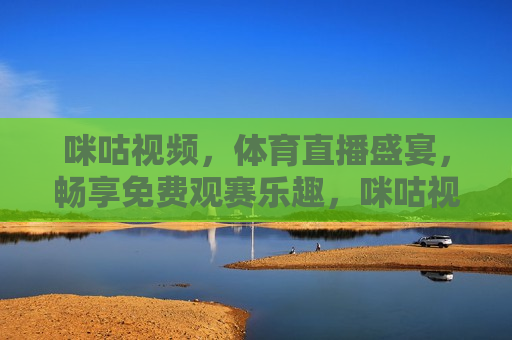 咪咕视频，体育直播盛宴，畅享免费观赛乐趣，咪咕视频，体育直播免费畅享，咪咕视频，体育直播免费畅享
