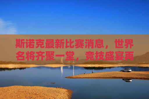 斯诺克最新比赛消息，世界名将齐聚一堂，竞技盛宴再现辉煌，斯诺克世界名将齐聚一堂，竞技盛宴闪耀辉煌，斯诺克世界名将齐聚一堂，闪耀竞技盛宴