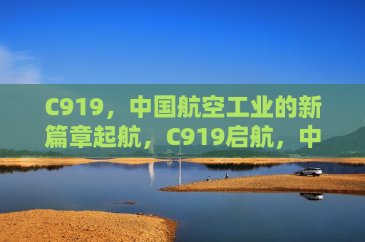 C919，中国航空工业的新篇章起航，C919启航，中国航空工业新篇章，C919启航，开启中国航空工业新篇章