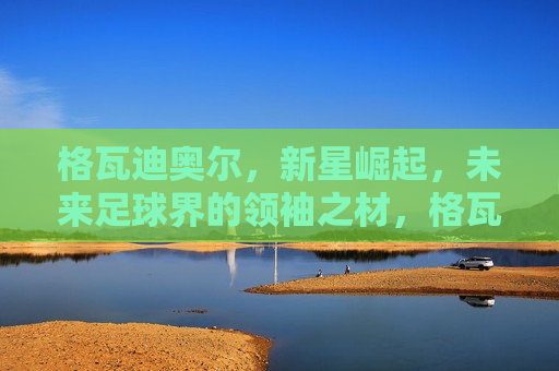 格瓦迪奥尔，新星崛起，未来足球界的领袖之材，格瓦迪奥尔，未来足球界的领袖之材，格瓦迪奥尔，未来足球界的领袖之材冉冉升起