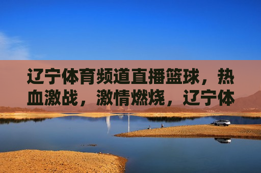 辽宁体育频道直播篮球，热血激战， *** 燃烧，辽宁体育频道篮球直播，热血激战， *** 澎湃，辽宁体育频道篮球直播，热血激战， *** 澎湃
