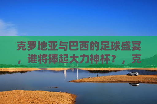 克罗地亚与巴西的足球盛宴，谁将捧起大力神杯？，克罗地亚与巴西足球对决，大力神杯花落谁家？，克罗地亚与巴西足球对决，大力神杯谁将捧走？