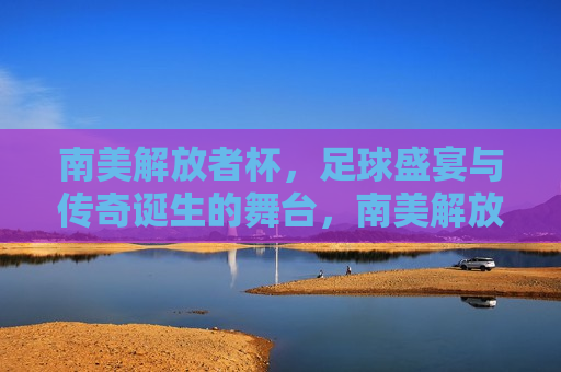 南美解放者杯，足球盛宴与传奇诞生的舞台，南美解放者杯，足球盛宴，传奇诞生的舞台，南美解放者杯，足球盛宴，传奇诞生的璀璨舞台