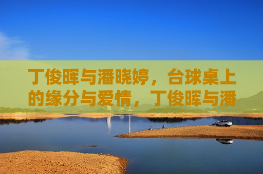 丁俊晖与潘晓婷，台球桌上的缘分与爱情，丁俊晖与潘晓婷，台球桌上的浪漫缘分，丁俊晖与潘晓婷，台球桌上的浪漫缘分