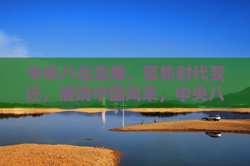 中央八台直播，聚焦时代变迁，展现中国风采，中央八台直播，展现时代变迁下的中国风采，中央八台直播，时代变迁下的中国风采