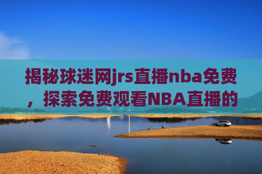揭秘球迷网jrs直播nba免费，探索免费观看NBA直播的背后，揭秘免费观看NBA直播的新途径，球迷网jrs直播nba免费，揭秘球迷网jrs，免费观看NBA直播的新途径