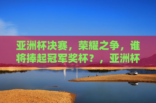 亚洲杯决赛，荣耀之争，谁将捧起冠军奖杯？，亚洲杯决赛，荣耀之战，冠军悬念揭晓，亚洲杯决赛，荣耀之战，冠军悬念揭晓