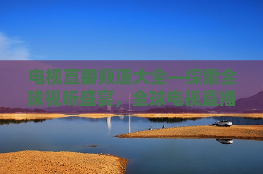 电视直播频道大全—探索全球视听盛宴，全球电视直播频道大全，发现视听盛宴，全球电视直播频道大全，探索视听盛宴