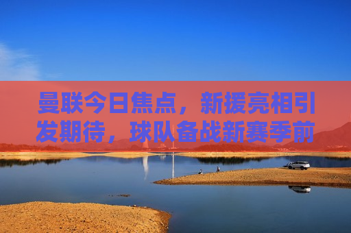 曼联今日焦点，新援亮相引发期待，球队备战新赛季前景展望，曼联新援亮相引期待，新赛季前景展望，曼联新援亮相引关注，球队备战新赛季前景展望