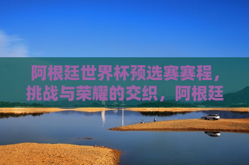 阿根廷世界杯预选赛赛程，挑战与荣耀的交织，阿根廷世界杯预选赛，挑战与荣耀的征程，阿根廷世界杯预选赛，挑战与荣耀的交织之旅