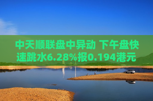 中天顺联盘中异动 下午盘快速跳水6.28%报0.194港元