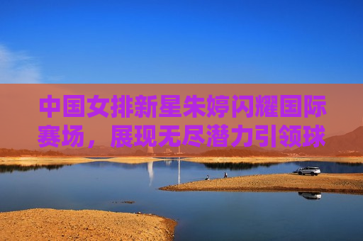 中国女排新星朱婷闪耀国际赛场，展现无尽潜力引领球队走向胜利，朱婷闪耀国际赛场，引领中国女排走向胜利，朱婷闪耀国际赛场，引领中国女排再创辉煌