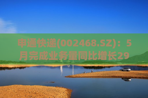 申通快递(002468.SZ)：5月完成业务量同比增长29.48%，单票收入略有下降