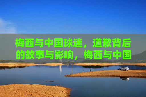 梅西与中国球迷，道歉背后的故事与影响，梅西与中国球迷，道歉背后的深层影响，梅西向中国球迷道歉，背后的故事与深层影响