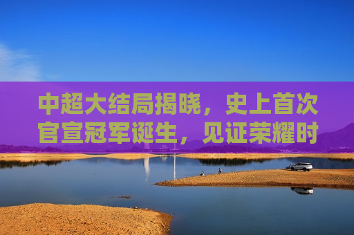 中超大结局揭晓，史上首次官宣冠军诞生，见证荣耀时刻，中超荣耀时刻，史上首次官宣冠军诞生，中超荣耀时刻，史上首次官宣冠军诞生