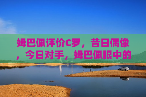 姆巴佩评价C罗，昔日偶像，今日对手，姆巴佩眼中的C罗，昔日偶像，今日赛场劲敌，姆巴佩眼中的C罗，昔日偶像，今日赛场劲敌