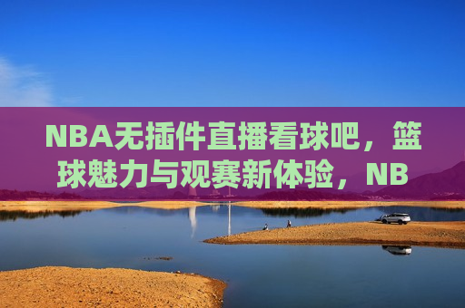 NBA无插件直播看球吧，篮球魅力与观赛新体验，NBA无插件直播，篮球魅力与革新观赛体验，NBA无插件直播，篮球魅力与革新观赛体验新篇章