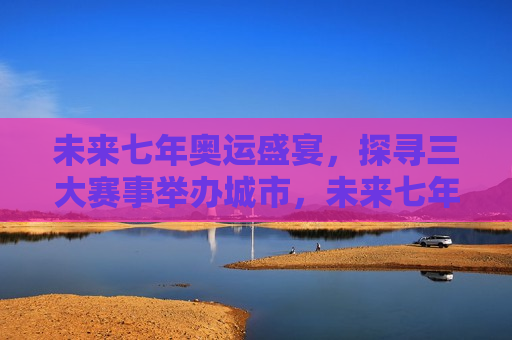 未来七年奥运盛宴，探寻三大赛事举办城市，未来七年奥运三大赛事举办城市揭晓，未来七年奥运三大赛事举办城市揭晓，奥运盛宴新篇章开启