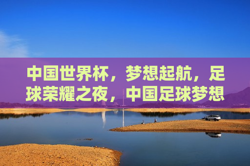 中国世界杯，梦想起航，足球荣耀之夜，中国足球梦想启航，世界杯荣耀之夜，中国足球世界杯荣耀之夜，梦想起航，足球荣耀启航