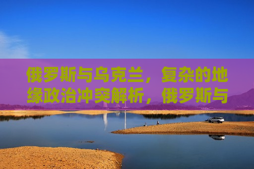 俄罗斯与乌克兰，复杂的地缘政治冲突解析，俄罗斯与乌克兰冲突背后的地缘政治博弈解析，俄罗斯与乌克兰冲突背后的地缘政治博弈解析，地缘政治冲突下的利益博弈与大国博弈