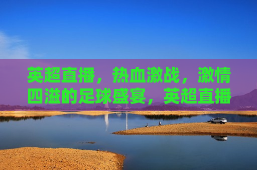 英超直播，热血激战， *** 四溢的足球盛宴，英超直播，热血足球盛宴，英超直播，热血激战， *** 四溢的足球盛宴启动