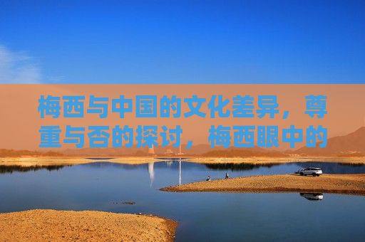 梅西与中国的文化差异，尊重与否的探讨，梅西眼中的文化差异，如何尊重与适应中国，梅西眼中的中国，文化差异、尊重与适应之道