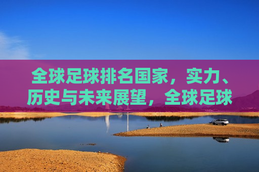 全球足球排名国家，实力、历史与未来展望，全球足球排名国家，实力比拼、历史回顾与未来展望，全球足球大国实力比拼与未来展望
