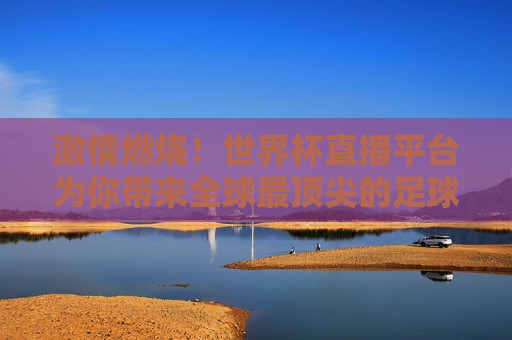  *** 燃烧！世界杯直播平台为你带来全球最顶尖的足球盛宴，全球最顶尖的足球盛宴， *** 燃烧的世界杯直播， *** 燃烧的世界杯，全球顶尖足球盛宴直播