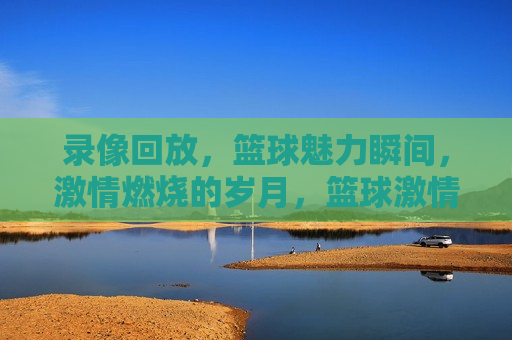 录像回放，篮球魅力瞬间， *** 燃烧的岁月，篮球 *** 瞬间，录像回放，燃烧岁月，录像回放，篮球 *** 燃烧的岁月
