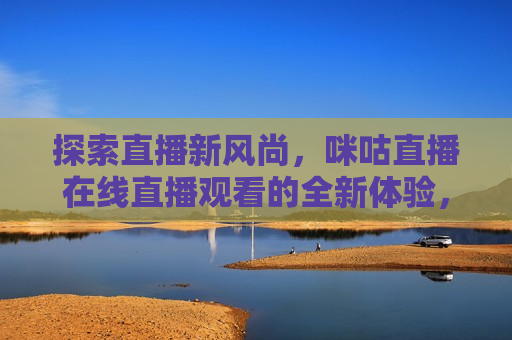 探索直播新风尚，咪咕直播在线直播观看的全新体验，咪咕直播引领在线直播新风尚，咪咕直播引领在线直播新风尚