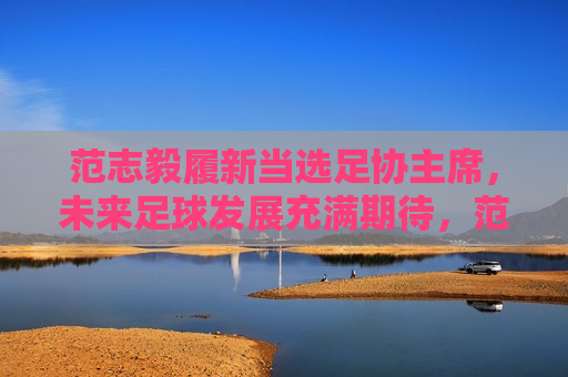 范志毅履新当选足协主席，未来足球发展充满期待，范志毅履新当选足协主席，未来足球事业发展迎来新篇章，范志毅履新当选足协主席，未来足球事业迎来新篇章
