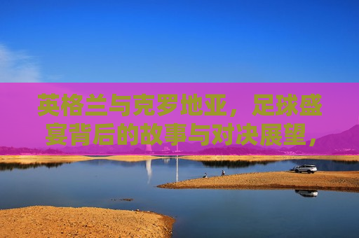 英格兰与克罗地亚，足球盛宴背后的故事与对决展望，英格兰与克罗地亚足球对决，故事与期待，英格兰与克罗地亚足球对决，故事、期待与盛宴背后的展望