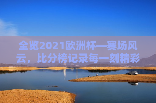全览2021欧洲杯—赛场风云，比分榜记录每一刻精彩，2021欧洲杯赛场风云，记录每一刻精彩，全览2021欧洲杯，赛场风云与精彩时刻