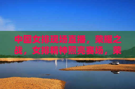 中国女排现场直播，荣耀之战，女排精神照亮赛场，荣耀之战！中国女排现场直播，女排精神闪耀赛场，中国女排现场直播，荣耀之战，女排精神闪耀赛场