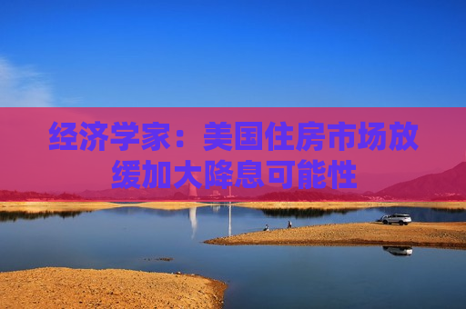 经济学家：美国住房市场放缓加大降息可能性