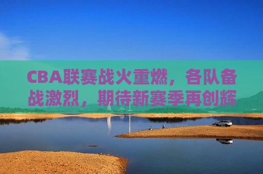 CBA联赛战火重燃，各队备战激烈，期待新赛季再创辉煌，CBA新赛季前瞻，战火重燃，各队备战激烈，期待再创辉煌，CBA新赛季前瞻，战火重燃，备战激烈，再创辉煌