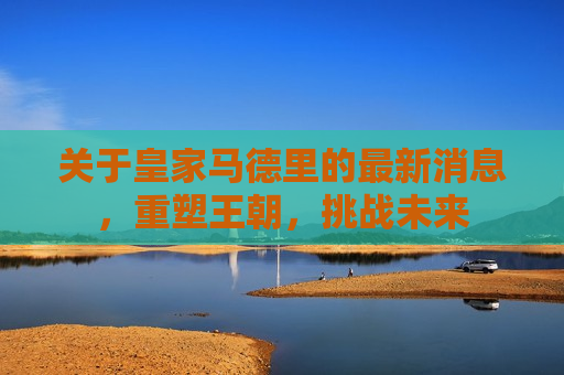 关于皇家马德里的最新消息，重塑王朝，挑战未来  第1张