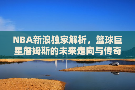 NBA新浪独家解析，篮球巨星詹姆斯的未来走向与传奇之路，詹姆斯的未来走向，篮球巨星传奇之路揭秘，揭秘詹姆斯的未来走向，篮球巨星传奇之路继续