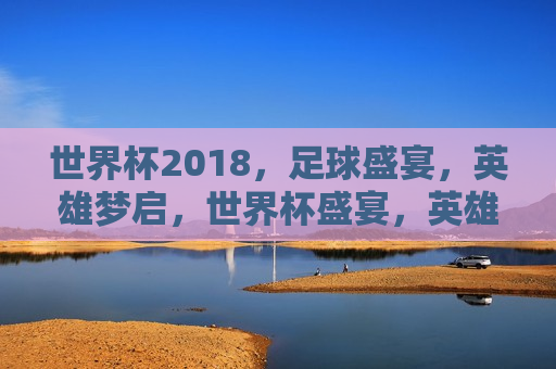 世界杯2018，足球盛宴，英雄梦启，世界杯盛宴，英雄梦启的启航，启航英雄梦，2018世界杯足球盛宴