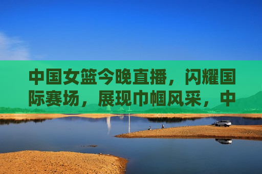 中国女篮今晚直播，闪耀国际赛场，展现巾帼风采，中国女篮闪耀国际赛场，展现巾帼风采，中国女篮闪耀国际赛场，展现巾帼风采，今晚直播不容错过
