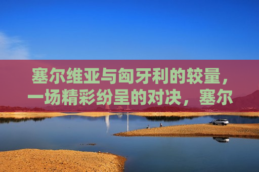 塞尔维亚与匈牙利的较量，一场精彩纷呈的对决，塞尔维亚与匈牙利对决，精彩纷呈的较量，塞尔维亚与匈牙利对决，精彩纷呈的较量