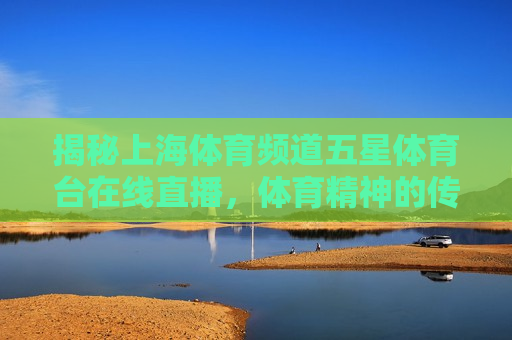 揭秘上海体育频道五星体育台在线直播，体育精神的传递与观众互动的新纪元，揭秘上海五星体育台在线直播，体育精神与观众互动的新篇章，揭秘上海五星体育台在线直播，体育精神与观众互动的新篇章  第1张