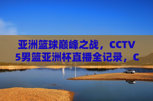 亚洲篮球巅峰之战，CCTV5男篮亚洲杯直播全记录，CCTV5直播，亚洲篮球巅峰之战——男篮亚洲杯全记录，男篮亚洲杯全记录，亚洲篮球巅峰之战，CCTV5直播盛宴