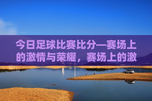 今日足球比赛比分—赛场上的 *** 与荣耀，赛场上的 *** 与荣耀，今日足球比赛比分揭晓，今日足球比赛比分揭晓，赛场上的 *** 与荣耀